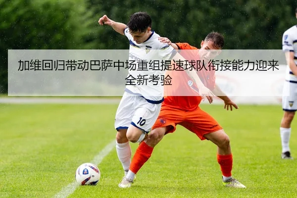 加维回归带动巴萨中场重组提速球队衔接能力迎来全新考验