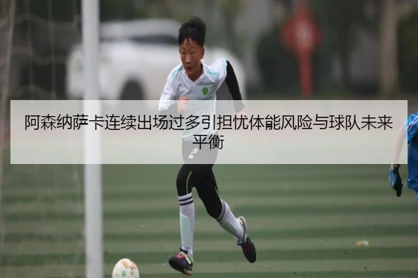 阿森纳萨卡连续出场过多引担忧体能风险与球队未来平衡