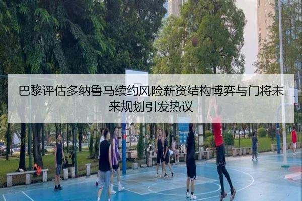巴黎评估多纳鲁马续约风险薪资结构博弈与门将未来规划引发热议